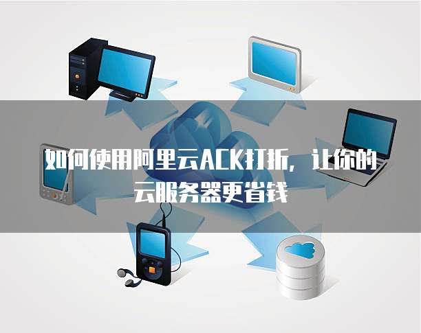 如何使用阿里云ACK打折,让你的云服务器更省钱