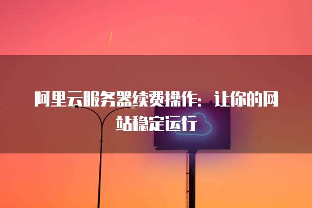 阿里云服务器续费操作：让你的网站稳定运行