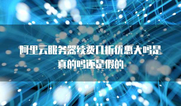 阿里云服务器续费几折优惠大吗是真的吗还是假的