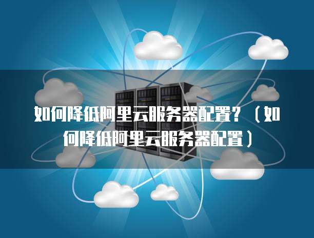 如何降低阿里云服务器配置?(如何降低阿里云服务器配置)