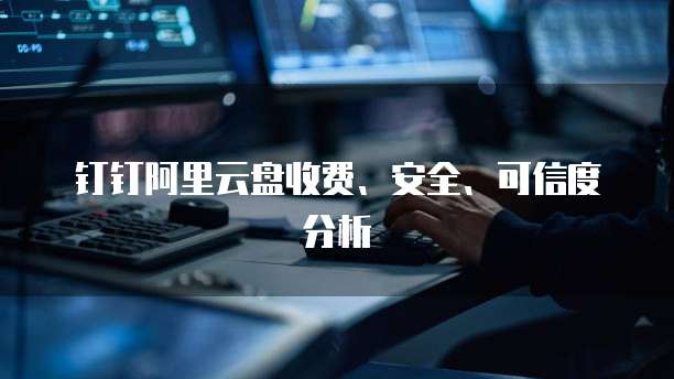 钉钉阿里云盘收费、安全、可信度分析