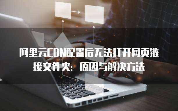 阿里云CDN配置后无法打开网页链接文件夹:原因与解决方法