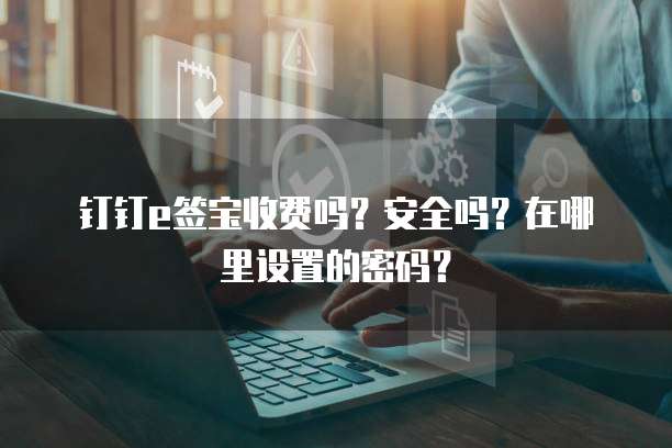 钉钉e签宝收费吗?安全吗?在哪里设置的密码?