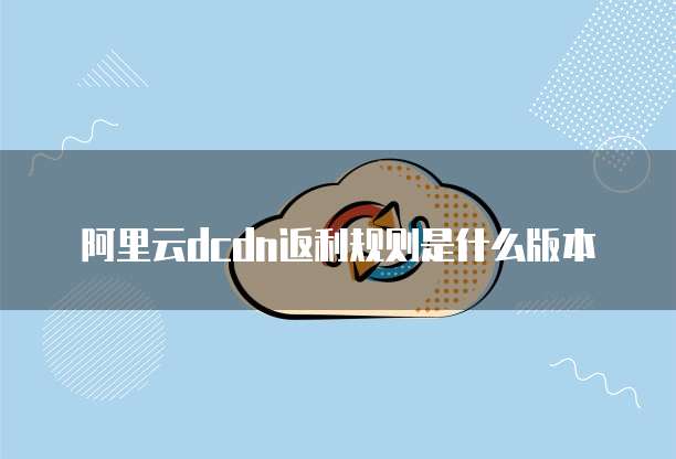 阿里云dcdn返利规则是什么版本