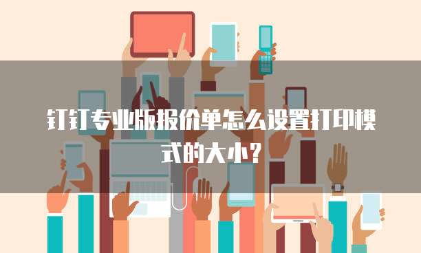 钉钉专业版报价单怎么设置打印模式的大小?