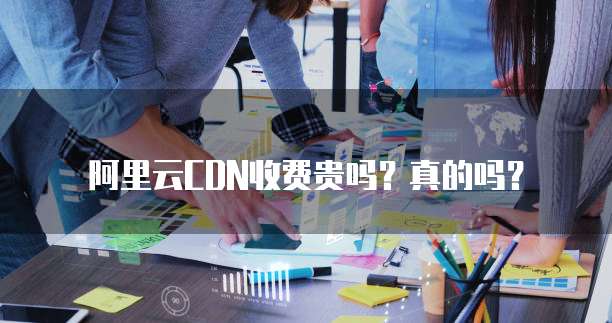 阿里云CDN收费贵吗？真的吗？