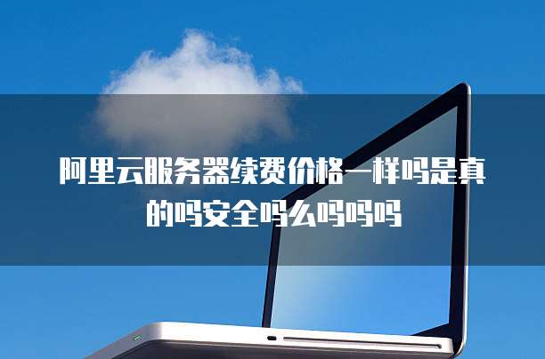 阿里云服务器续费价格一样吗是真的吗安全吗么吗吗吗