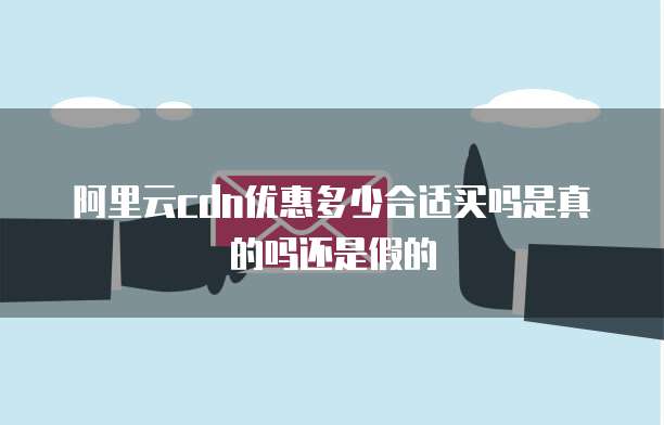 阿里云cdn优惠多少合适买吗是真的吗还是假的