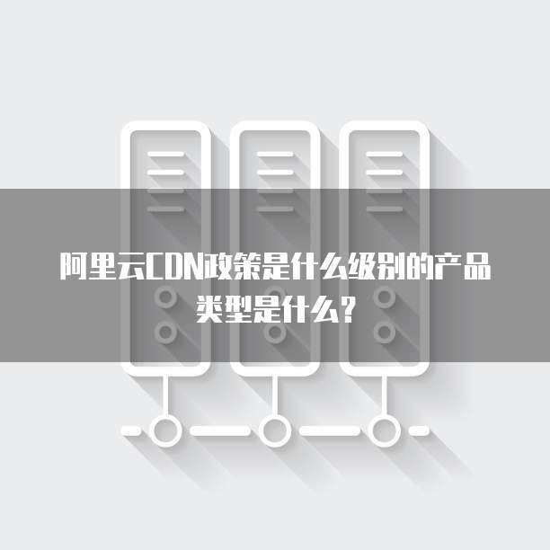 阿里云CDN政策是什么级别的产品类型是什么?