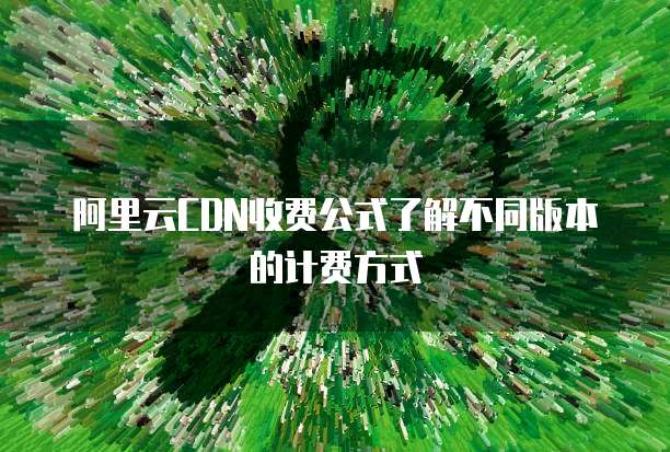 阿里云CDN收费公式了解不同版本的计费方式