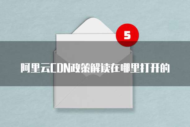 阿里云CDN政策解读在哪里打开的