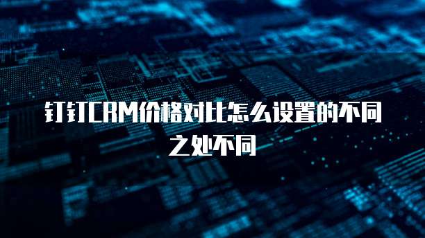 钉钉CRM价格对比怎么设置的不同之处不同