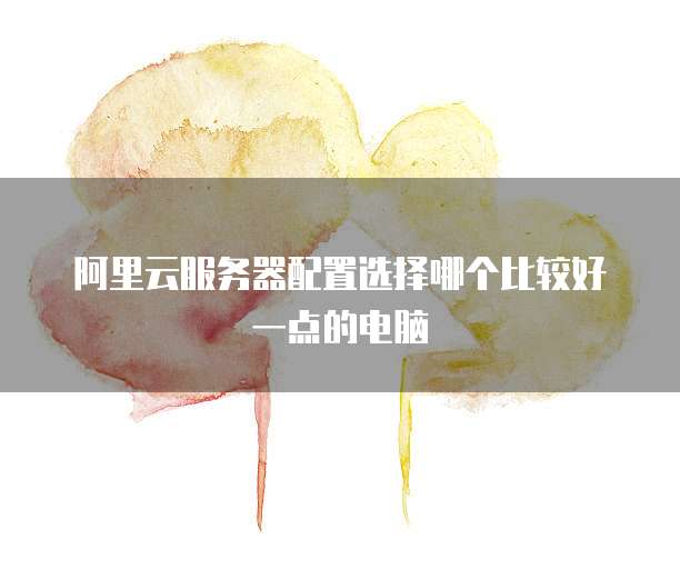 阿里云服务器配置选择哪个比较好一点的电脑