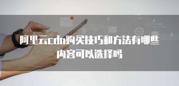 阿里云cdn购买技巧和方法有哪些内容可以选择吗