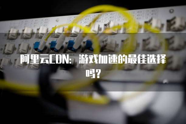 阿里云CDN：游戏加速的最佳选择吗？