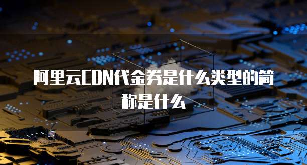 阿里云CDN代金券是什么类型的简称是什么