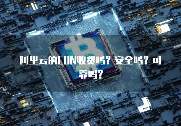 阿里云的CDN收费吗?安全吗?可靠吗?