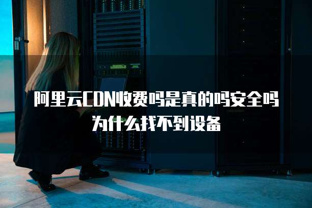 阿里云CDN收费吗是真的吗安全吗为什么找不到设备