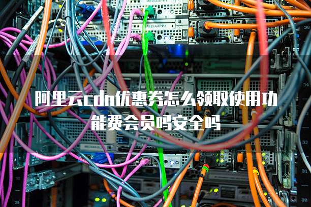 阿里云cdn优惠券怎么领取使用功能费会员吗安全吗