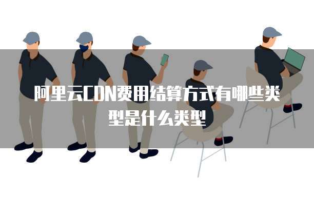 阿里云CDN费用结算方式有哪些类型是什么类型
