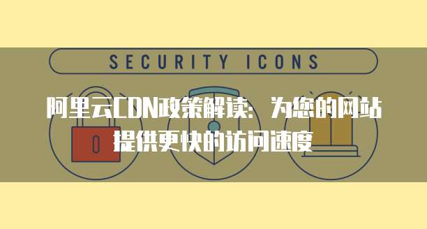 阿里云CDN政策解读：为您的网站提供更快的访问速度