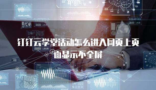 钉钉云学堂活动怎么进入网页上页面显示不全屏