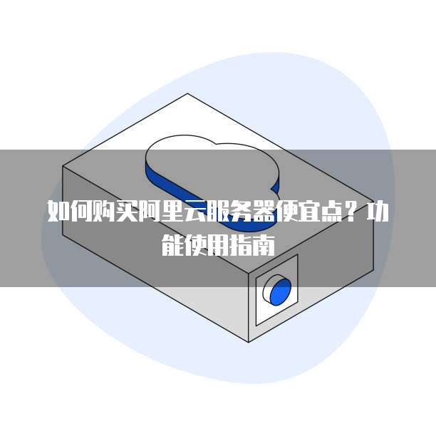 如何购买阿里云服务器便宜点?功能使用指南