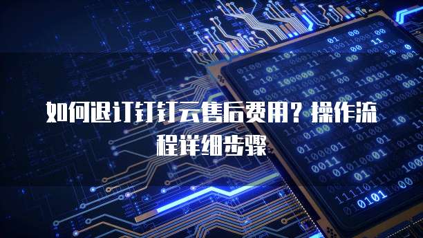 如何退订钉钉云售后费用?操作流程详细步骤