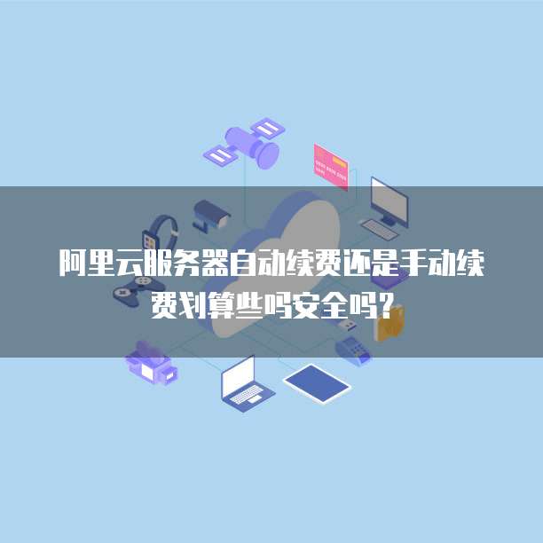 阿里云服务器自动续费还是手动续费划算些吗安全吗？