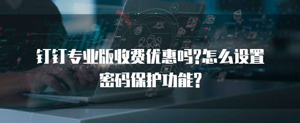 钉钉专业版收费优惠吗?怎么设置密码保护功能?