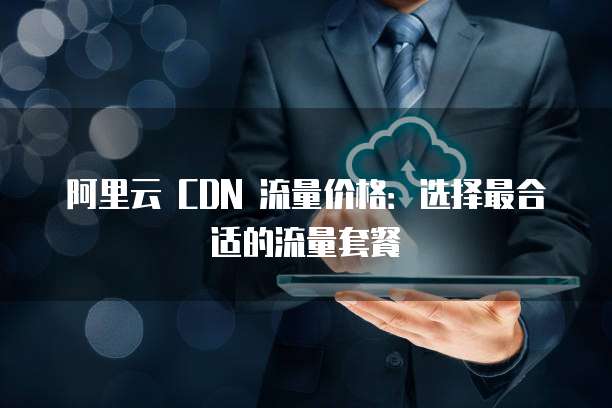 阿里云 CDN 流量价格:选择最合适的流量套餐