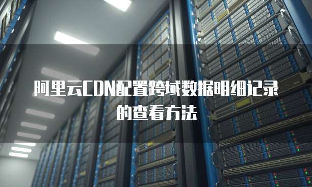 阿里云CDN配置跨域数据明细记录的查看方法