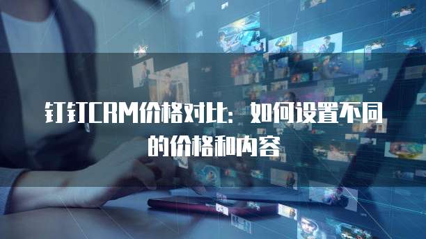 钉钉CRM价格对比:如何设置不同的价格和内容