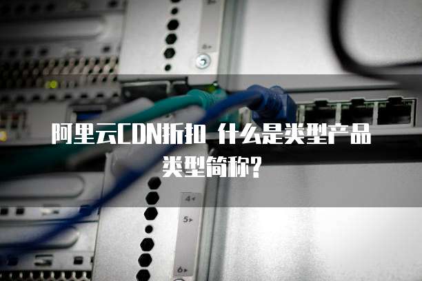阿里云CDN折扣 什么是类型产品类型简称?