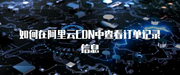 如何在阿里云CDN中查看订单记录信息