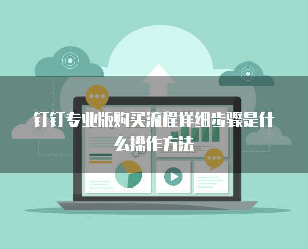 钉钉专业版购买流程详细步骤是什么操作方法