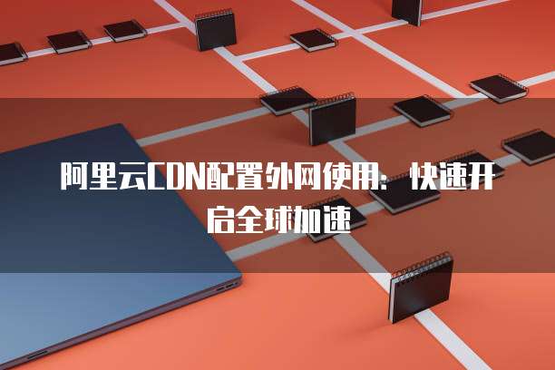 阿里云CDN配置外网使用:快速开启全球加速