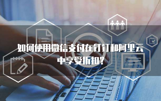 如何使用微信支付在钉钉和阿里云中享受折扣？