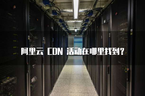阿里云 CDN 活动在哪里找到?