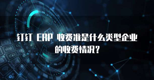 钉钉 ERP 收费准是什么类型企业的收费情况?