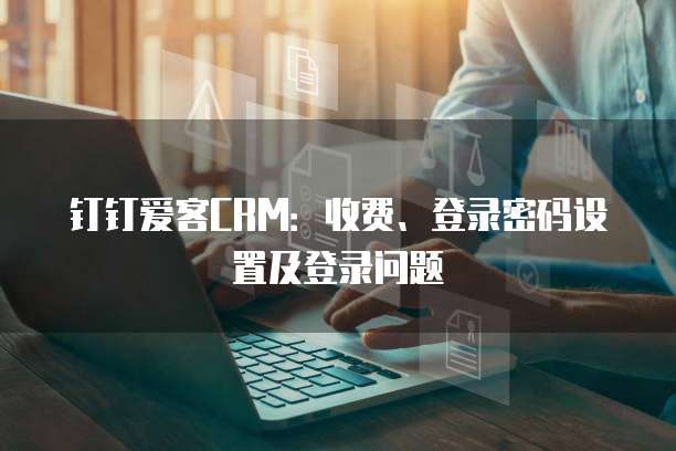 钉钉爱客CRM：收费、登录密码设置及登录问题