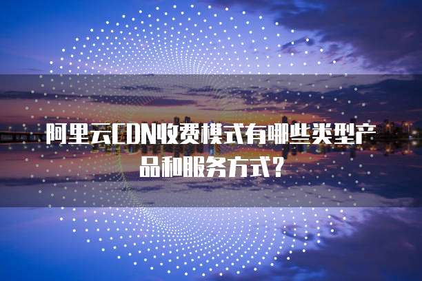 阿里云CDN收费模式有哪些类型产品和服务方式?