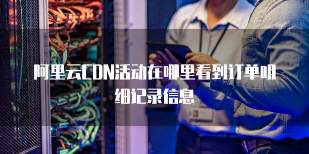 阿里云CDN活动在哪里看到订单明细记录信息