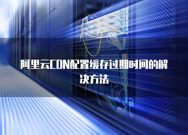 阿里云CDN配置缓存过期时间的解决方法