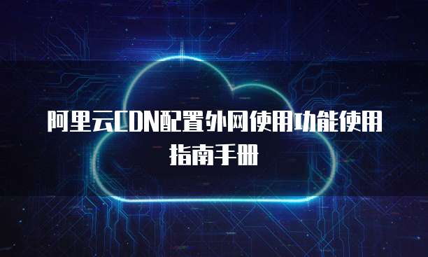 阿里云CDN配置外网使用功能使用指南手册