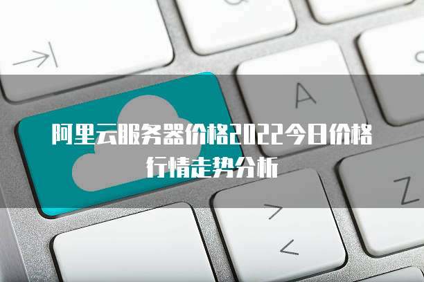 阿里云服务器价格2022今日价格行情走势分析