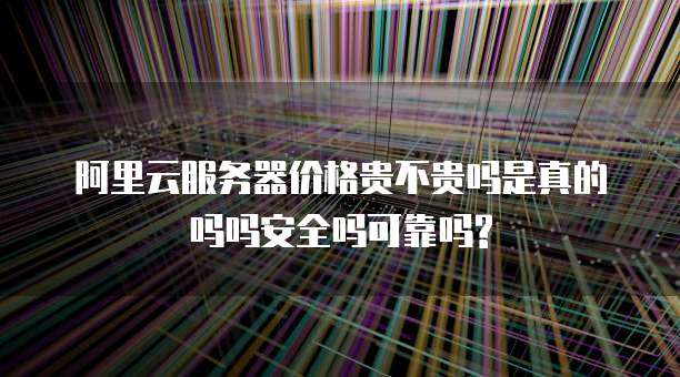 阿里云服务器价格贵不贵吗是真的吗吗安全吗可靠吗?