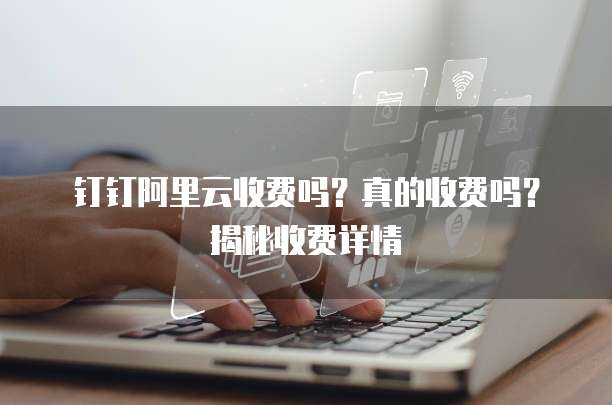 钉钉阿里云收费吗?真的收费吗?揭秘收费详情