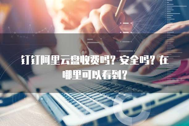 钉钉阿里云盘收费吗?安全吗?在哪里可以看到?