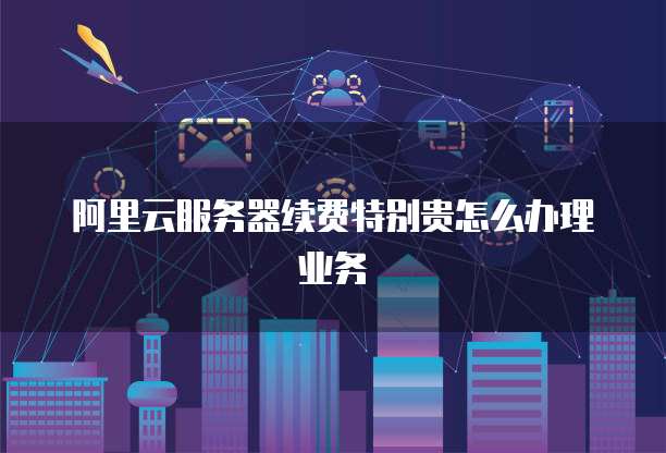 阿里云服务器续费特别贵怎么办理业务